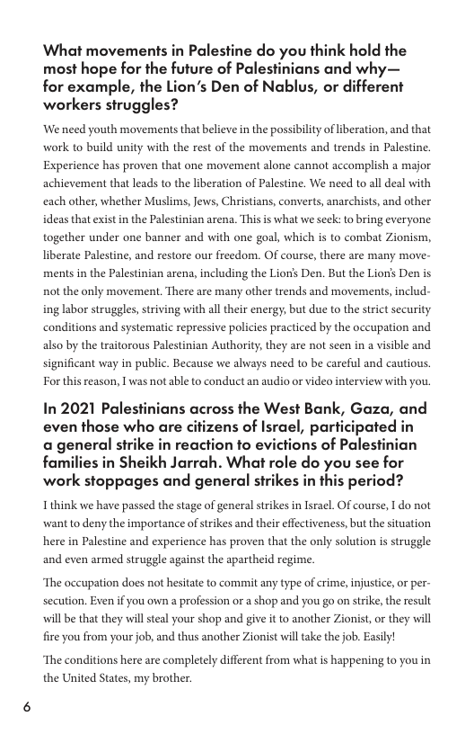 ‘What movements in Palestine do you think hold the most hope for the future of Palestinians and why— for example, the Lion’s Den of Nablus, or different workers struggles? We need youth movements that believe in the possibility of liberation, and that work to build unity with the rest of the movements and trends in Palestine. Experience has proven that one movement alone cannot accomplish a major achievement that leads to the liberation of Palestine. We need to all deal with each other, whether Muslims, Jews, Christians, converts, anarchists, and other ideas that exist in the Palestinian arena. Thisis what we seek: to bring everyone together under one banner and with one goal, which is to combat Zionism, liberate Palestine, and restore our freedom. OF course, there are many move- ments in the Palestinian arena, including the Lion’s Den. But the Lion’s Den is not the only movement. There are many other trends and movements,includ- ing labor struggles, striving with all their energy; but due to the strict security conditions and systematic repressive policies practiced by the occupation and also by the traitorous Palestinian Authority, they are not seen in a visible and significant way in public. Because we always need to be careful and cautious For this reason, | was not able to conduct an audio or video interview with you In 2021 Palestinians across the West Bank, Gaza, and even those who are citizens of Israel, participated in a general strike in reaction to evictions of Palestinian families in Sheikh Jarrah. What role do you see for work stoppages and general strikes in this period? Ithink we have passed the stage of general strikes in Israel. Of course, I do not want to deny the importance ofstrikes and their effectiveness, but the situation here in Palestine and experience has proven that the only solution is struggle and even armed struggle against the apartheid regime. ‘The occupation does not hesitate to commit any type of crime, injustice, or per- secution. Exen if you own a profession or a shop and you go on strike, the result will be that they wil steal your shop and give it to another Zionist, or they will fire you from your job, and thus another Zionist will take the job. Easily! ‘The conditions here are completely different from what is happening to you in the United States, my brother.